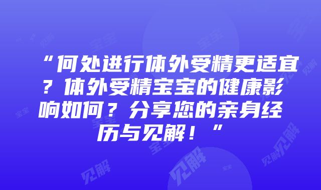 “何处进行体外受精更适宜？体外受精宝宝的健康影响如何？分享您的亲身经历与见解！”