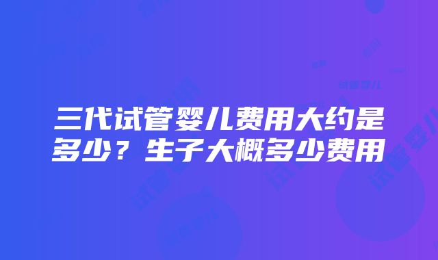 三代试管婴儿费用大约是多少？生子大概多少费用