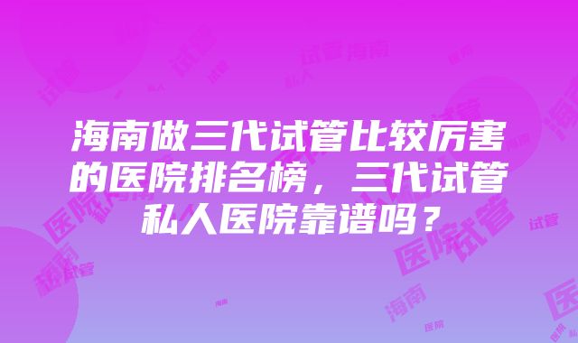 海南做三代试管比较厉害的医院排名榜，三代试管私人医院靠谱吗？