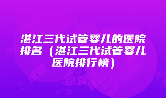 湛江三代试管婴儿的医院排名（湛江三代试管婴儿医院排行榜）