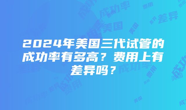 2024年美国三代试管的成功率有多高？费用上有差异吗？