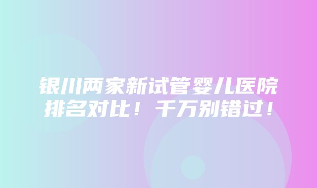 银川两家新试管婴儿医院排名对比！千万别错过！