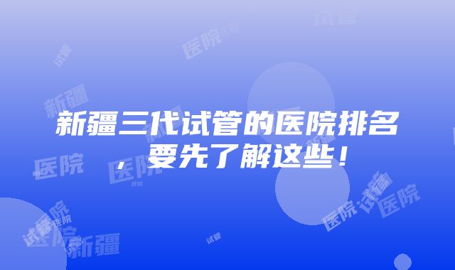 新疆三代试管的医院排名，要先了解这些！