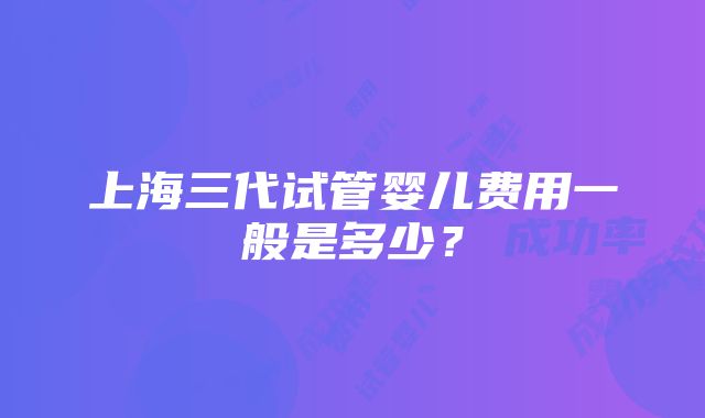 上海三代试管婴儿费用一般是多少？