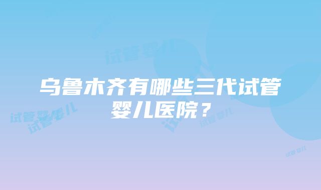 乌鲁木齐有哪些三代试管婴儿医院？