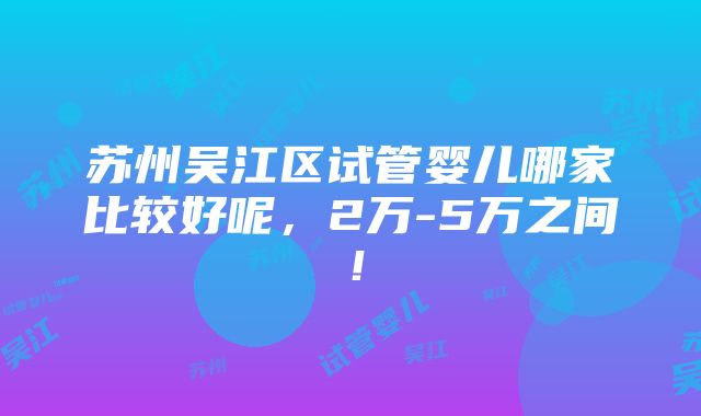 苏州吴江区试管婴儿哪家比较好呢，2万-5万之间！