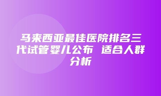 马来西亚最佳医院排名三代试管婴儿公布 适合人群分析