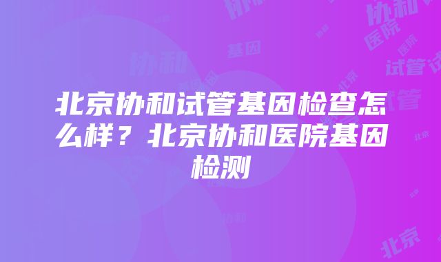 北京协和试管基因检查怎么样？北京协和医院基因检测