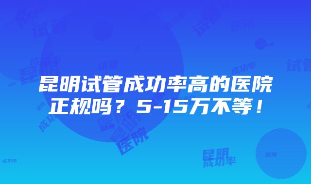 昆明试管成功率高的医院正规吗？5-15万不等！