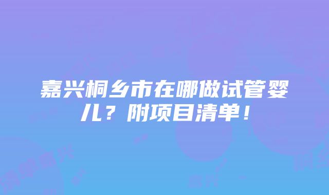 嘉兴桐乡市在哪做试管婴儿？附项目清单！