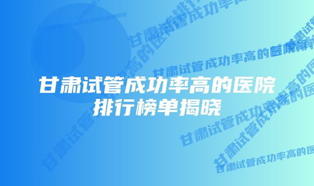 甘肃试管成功率高的医院排行榜单揭晓