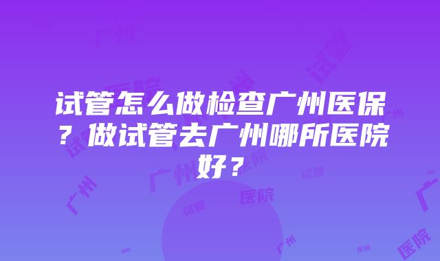 试管怎么做检查广州医保？做试管去广州哪所医院好？