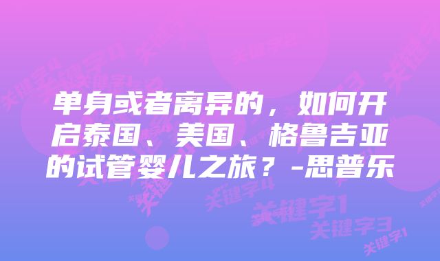 单身或者离异的，如何开启泰国、美国、格鲁吉亚的试管婴儿之旅？-思普乐