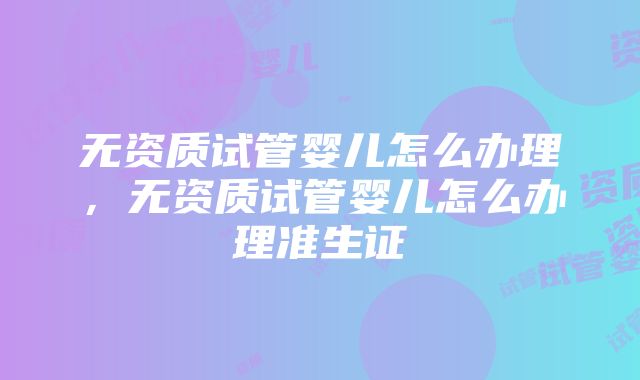 无资质试管婴儿怎么办理，无资质试管婴儿怎么办理准生证