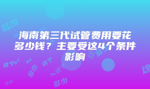 海南第三代试管费用要花多少钱？主要受这4个条件影响