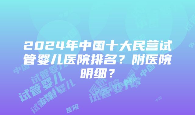 2024年中国十大民营试管婴儿医院排名？附医院明细？