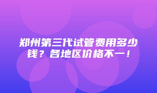 郑州第三代试管费用多少钱？各地区价格不一！