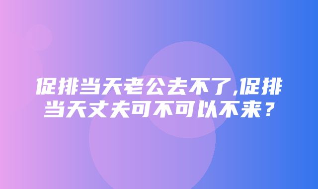 促排当天老公去不了,促排当天丈夫可不可以不来？