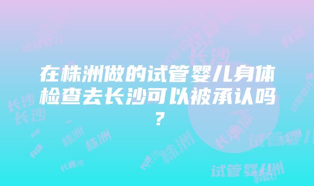 在株洲做的试管婴儿身体检查去长沙可以被承认吗？