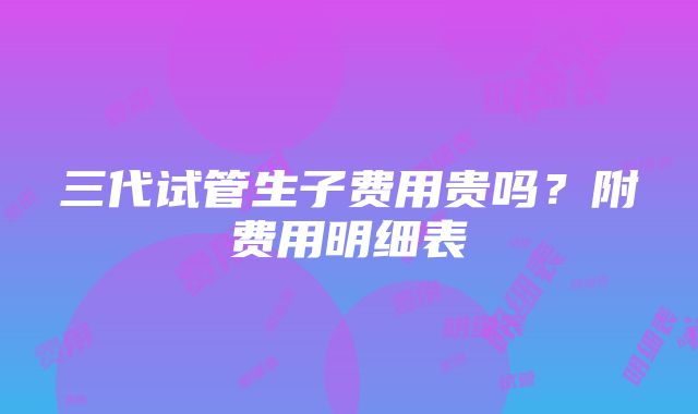 三代试管生子费用贵吗？附费用明细表