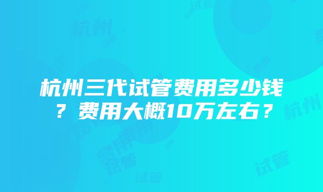 杭州三代试管费用多少钱？费用大概10万左右？