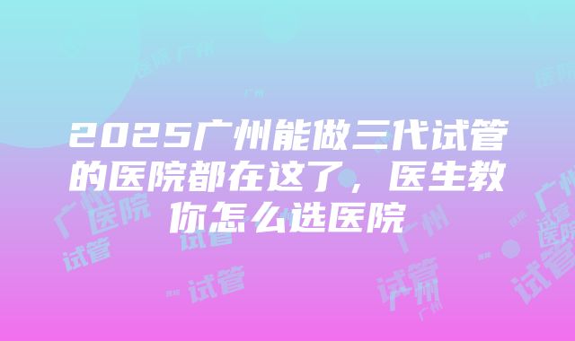 2025广州能做三代试管的医院都在这了，医生教你怎么选医院