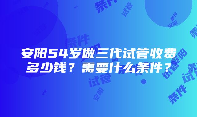 安阳54岁做三代试管收费多少钱？需要什么条件？