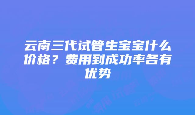 云南三代试管生宝宝什么价格？费用到成功率各有优势