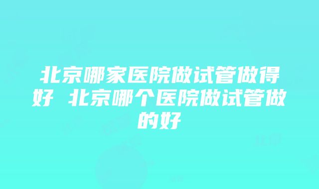 北京哪家医院做试管做得好 北京哪个医院做试管做的好