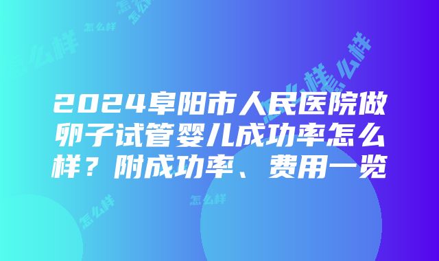 2024阜阳市人民医院做卵子试管婴儿成功率怎么样？附成功率、费用一览