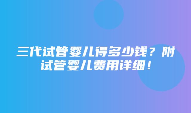 三代试管婴儿得多少钱？附试管婴儿费用详细！