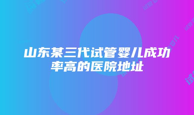 山东某三代试管婴儿成功率高的医院地址