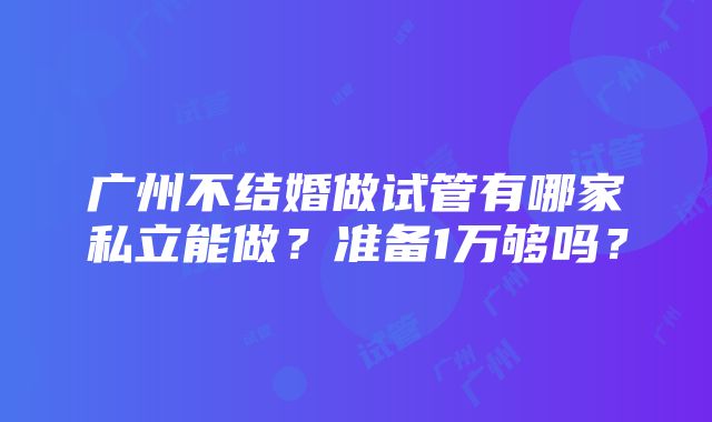 广州不结婚做试管有哪家私立能做？准备1万够吗？