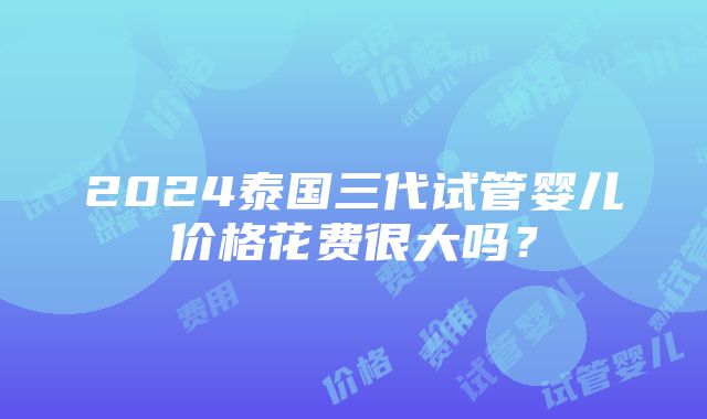 2024泰国三代试管婴儿价格花费很大吗？