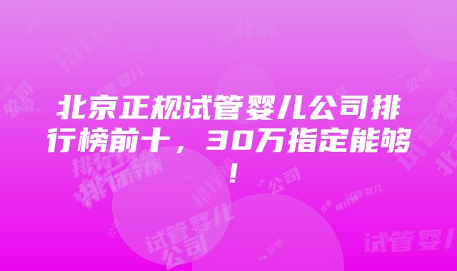 北京正规试管婴儿公司排行榜前十，30万指定能够！