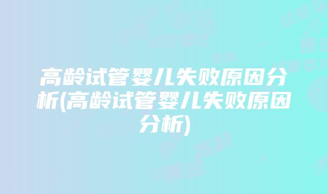 高龄试管婴儿失败原因分析(高龄试管婴儿失败原因分析)