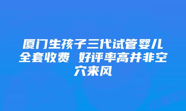 厦门生孩子三代试管婴儿全套收费 好评率高并非空穴来风