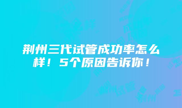 荆州三代试管成功率怎么样！5个原因告诉你！