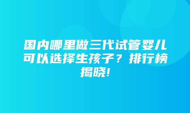 国内哪里做三代试管婴儿可以选择生孩子？排行榜揭晓!