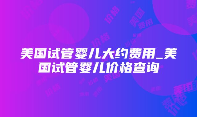 美国试管婴儿大约费用_美国试管婴儿价格查询