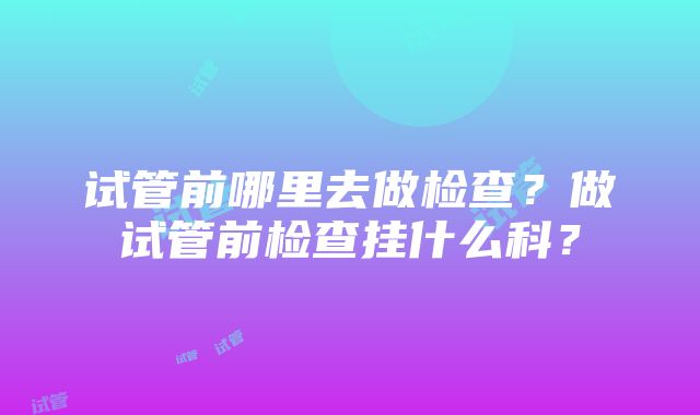 试管前哪里去做检查？做试管前检查挂什么科？