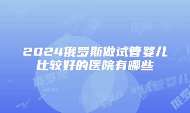 2024俄罗斯做试管婴儿比较好的医院有哪些