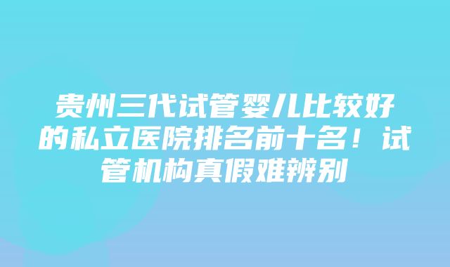 贵州三代试管婴儿比较好的私立医院排名前十名！试管机构真假难辨别