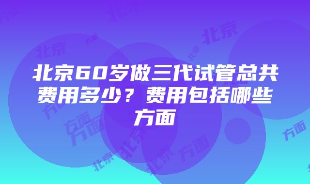 北京60岁做三代试管总共费用多少？费用包括哪些方面