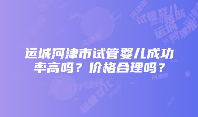 运城河津市试管婴儿成功率高吗？价格合理吗？