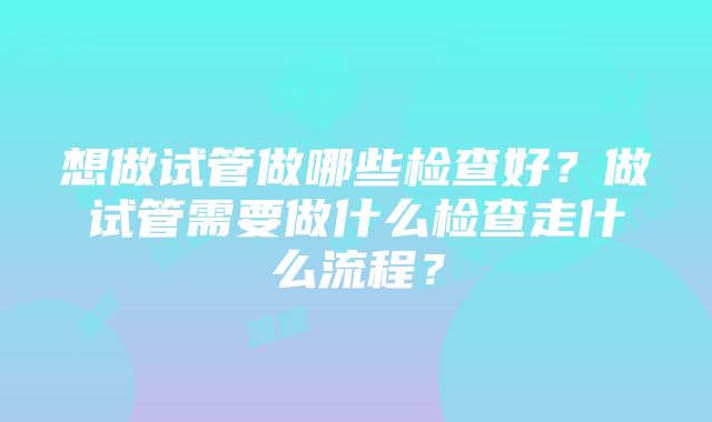 想做试管做哪些检查好？做试管需要做什么检查走什么流程？