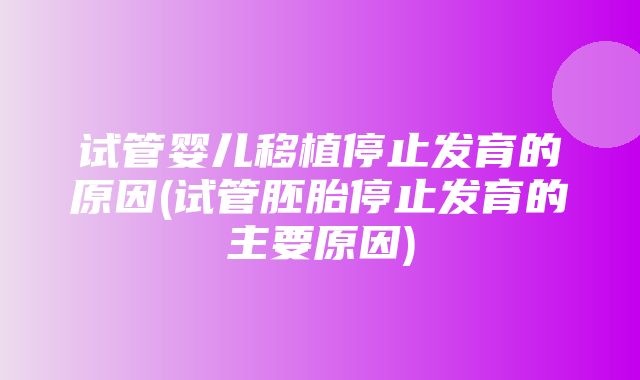 试管婴儿移植停止发育的原因(试管胚胎停止发育的主要原因)