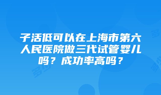 子活低可以在上海市第六人民医院做三代试管婴儿吗？成功率高吗？