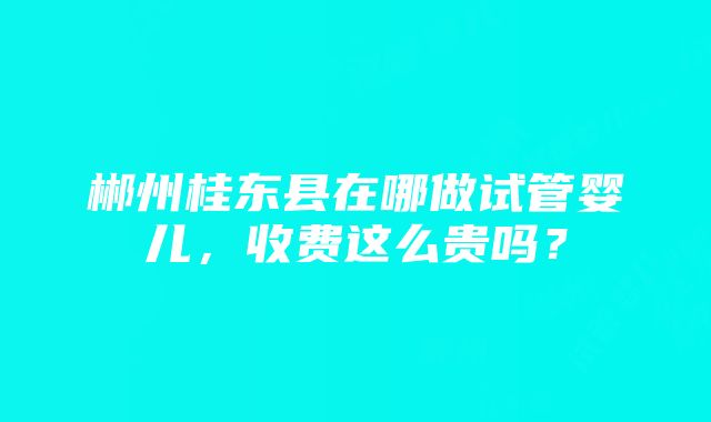 郴州桂东县在哪做试管婴儿，收费这么贵吗？