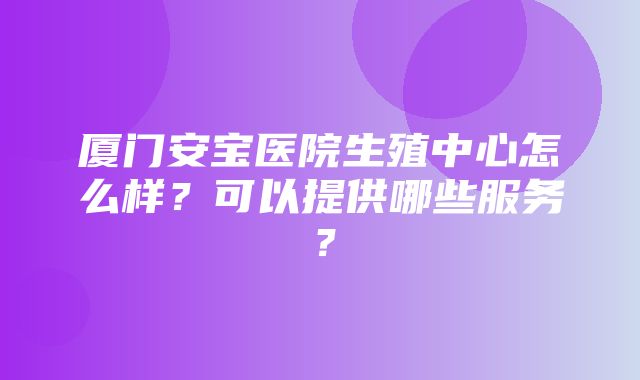 厦门安宝医院生殖中心怎么样？可以提供哪些服务？